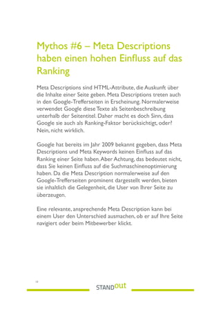 Mythos #6 – Meta Descriptions
haben einen hohen Einﬂuss auf das
Ranking
Meta Descriptions sind HTML-Attribute, die Auskunft über
die Inhalte einer Seite geben. Meta Descriptions treten auch
in den Google-Trefferseiten in Erscheinung. Normalerweise
verwendet Google diese Texte als Seitenbeschreibung
unterhalb der Seitentitel. Daher macht es doch Sinn, dass
Google sie auch als Ranking-Faktor berücksichtigt, oder?
Nein, nicht wirklich.
Google hat bereits im Jahr 2009 bekannt gegeben, dass Meta
Descriptions und Meta Keywords keinen Einﬂuss auf das
Ranking einer Seite haben.Aber Achtung, das bedeutet nicht,
dass Sie keinen Einﬂuss auf die Suchmaschinenoptimierung
haben. Da die Meta Description normalerweise auf den
Google-Trefferseiten prominent dargestellt werden, bieten
sie inhaltlich die Gelegenheit, die User von Ihrer Seite zu
überzeugen.
Eine relevante, ansprechende Meta Description kann bei
einem User den Unterschied ausmachen, ob er auf Ihre Seite
navigiert oder beim Mitbewerber klickt.
10
 