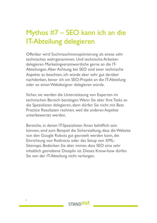 Mythos #7 – SEO kann ich an die
IT-Abteilung delegieren
 
Offenbar wird Suchmaschinenoptimierung als etwas sehr
technisches wahrgenommen. Und technische Arbeiten
delegieren Marketingverantwortliche gerne an die IT-
Abteilungen.Aber Achtung, bei SEO sind zwar technische
Aspekte zu beachten, ich würde aber sehr gut darüber
nachdenken, bevor ich ein SEO-Projekt an die IT-Abteilung
oder an einen Webdesigner delegieren würde.
Sicher, sie werden die Unterstützung von Experten im
technischen Bereich benötigen.Wenn Sie aber Ihre Tasks an
die Spezialisten delegieren, dann dürfen Sie nicht mit Best
Practice Resultaten rechnen, weil die anderen Aspekte
unterbewertet werden.
Bereiche, in denen IT-Spezialisten Ihnen behilﬂich sein
können, sind zum Beispiel die Sicherstellung, dass die Website
von den Google Robots gut gecrawlt werden kann, die
Einrichtung von Redirects oder das Setup von XML-
Sitemaps. Bedenken Sie aber immer, dass SEO eine sehr
inhaltlich getriebene Disziplin ist. Dieses Know-how dürfen
Sie von der IT-Abteilung nicht verlangen.
12
 