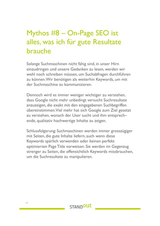 Mythos #8 – On-Page SEO ist
alles, was ich für gute Resultate
brauche
Solange Suchmaschinen nicht fähig sind, in unser Hirn
einzudringen und unsere Gedanken zu lesen, werden wir
wohl noch schreiben müssen, um Suchabfragen durchführen
zu können.Wir benötigen als weiterhin Keywords, um mit
der Suchmaschine zu kommunizieren.
Dennoch wird es immer weniger wichtiger zu verstehen,
dass Google nicht mehr unbedingt versucht Suchresultate
anzuzeigen, die exakt mit den eingegebenen Suchbegriffen
übereinstimmen.Viel mehr hat sich Google zum Ziel gesetzt
zu verstehen, wonach der User sucht und ihm entsprech–
ende, qualitativ hochwertige Inhalte zu zeigen.
Schlussfolgerung: Suchmaschinen werden immer grosszügiger
mit Seiten, die gute Inhalte liefern, auch wenn diese
Keywords spärlich verwenden oder keinen perfekt
optimierten Page Title vorweisen. Sie werden im Gegenzug
strenger zu Seiten, die offensichtlich Keywords missbrauchen,
um die Suchresultate zu manipulieren.
14
 