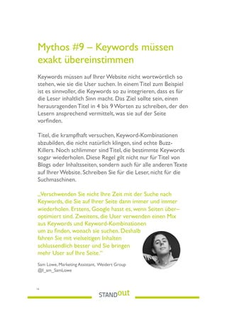 Mythos #9 – Keywords müssen
exakt übereinstimmen
Keywords müssen auf Ihrer Website nicht wortwörtlich so
stehen, wie sie die User suchen. In einem Titel zum Beispiel
ist es sinnvoller, die Keywords so zu integrieren, dass es für
die Leser inhaltlich Sinn macht. Das Ziel sollte sein, einen
herausragenden Titel in 4 bis 9 Worten zu schreiben, der den
Lesern ansprechend vermittelt, was sie auf der Seite
vorﬁnden.
Titel, die krampfhaft versuchen, Keyword-Kombinationen
abzubilden, die nicht natürlich klingen, sind echte Buzz-
Killers. Noch schlimmer sind Titel, die bestimmte Keywords
sogar wiederholen. Diese Regel gilt nicht nur für Titel von
Blogs oder Inhaltsseiten, sondern auch für alle anderen Texte
auf Ihrer Website. Schreiben Sie für die Leser, nicht für die
Suchmaschinen.
„Verschwenden Sie nicht Ihre Zeit mit der Suche nach
Keywords, die Sie auf Ihrer Seite dann immer und immer
wiederholen. Erstens, Google hasst es, wenn Seiten über–
optimiert sind. Zweitens, die User verwenden einen Mix
aus Keywords und Keyword-Kombinationen
um zu ﬁnden, wonach sie suchen. Deshalb
fahren Sie mit vielseitigen Inhalten
schlussendlich besser und Sie bringen
mehr User auf Ihre Seite.“
Sam Lowe, Marketing Assistant, Weidert Group
@I_am_SamLowe
16
 