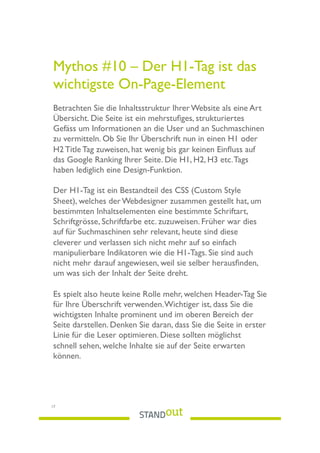 Mythos #10 – Der H1-Tag ist das
wichtigste On-Page-Element  
Betrachten Sie die Inhaltsstruktur Ihrer Website als eine Art
Übersicht. Die Seite ist ein mehrstuﬁges, strukturiertes
Gefäss um Informationen an die User und an Suchmaschinen
zu vermitteln. Ob Sie Ihr Überschrift nun in einen H1 oder
H2 Title Tag zuweisen, hat wenig bis gar keinen Einﬂuss auf
das Google Ranking Ihrer Seite. Die H1, H2, H3 etc.Tags
haben lediglich eine Design-Funktion.
Der H1-Tag ist ein Bestandteil des CSS (Custom Style
Sheet), welches der Webdesigner zusammen gestellt hat, um
bestimmten Inhaltselementen eine bestimmte Schriftart,
Schriftgrösse, Schriftfarbe etc. zuzuweisen. Früher war dies
auf für Suchmaschinen sehr relevant, heute sind diese
cleverer und verlassen sich nicht mehr auf so einfach
manipulierbare Indikatoren wie die H1-Tags. Sie sind auch
nicht mehr darauf angewiesen, weil sie selber herausﬁnden,
um was sich der Inhalt der Seite dreht.
Es spielt also heute keine Rolle mehr, welchen Header-Tag Sie
für Ihre Überschrift verwenden.Wichtiger ist, dass Sie die
wichtigsten Inhalte prominent und im oberen Bereich der
Seite darstellen. Denken Sie daran, dass Sie die Seite in erster
Linie für die Leser optimieren. Diese sollten möglichst
schnell sehen, welche Inhalte sie auf der Seite erwarten
können.
17
 
