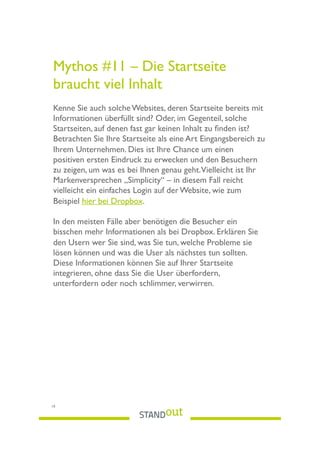Mythos #11 – Die Startseite
braucht viel Inhalt  
 
Kenne Sie auch solche Websites, deren Startseite bereits mit
Informationen überfüllt sind? Oder, im Gegenteil, solche
Startseiten, auf denen fast gar keinen Inhalt zu ﬁnden ist?
Betrachten Sie Ihre Startseite als eine Art Eingangsbereich zu
Ihrem Unternehmen. Dies ist Ihre Chance um einen
positiven ersten Eindruck zu erwecken und den Besuchern
zu zeigen, um was es bei Ihnen genau geht.Vielleicht ist Ihr
Markenversprechen „Simplicity“ – in diesem Fall reicht
vielleicht ein einfaches Login auf der Website, wie zum
Beispiel hier bei Dropbox.
In den meisten Fälle aber benötigen die Besucher ein
bisschen mehr Informationen als bei Dropbox. Erklären Sie
den Usern wer Sie sind, was Sie tun, welche Probleme sie
lösen können und was die User als nächstes tun sollten.
Diese Informationen können Sie auf Ihrer Startseite
integrieren, ohne dass Sie die User überfordern,
unterfordern oder noch schlimmer, verwirren.
19
 