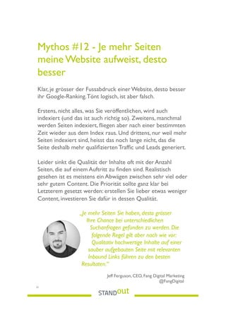 Mythos #12 - Je mehr Seiten
meine Website aufweist, desto
besser
Klar, je grösser der Fussabdruck einer Website, desto besser
ihr Google-Ranking.Tönt logisch, ist aber falsch.
Erstens, nicht alles, was Sie veröffentlichen, wird auch
indexiert (und das ist auch richtig so). Zweitens, manchmal
werden Seiten indexiert, ﬂiegen aber nach einer bestimmten
Zeit wieder aus dem Index raus. Und drittens, nur weil mehr
Seiten indexiert sind, heisst das noch lange nicht, das die
Seite deshalb mehr qualiﬁzierten Trafﬁc und Leads generiert.
Leider sinkt die Qualität der Inhalte oft mit der Anzahl
Seiten, die auf einem Auftritt zu ﬁnden sind. Realistisch
gesehen ist es meistens ein Abwägen zwischen sehr viel oder
sehr gutem Content. Die Priorität sollte ganz klar bei
Letzterem gesetzt werden: erstellen Sie lieber etwas weniger
Content, investieren Sie dafür in dessen Qualität.
„Je mehr Seiten Sie haben, desto grösser
Ihre Chance bei unterschiedlichen
Suchanfragen gefunden zu werden. Die
folgende Regel gilt aber nach wie vor:
Qualitativ hochwertige Inhalte auf einer
sauber aufgebauten Seite mit relevanten
Inbound Links führen zu den besten
Resultaten.“
Jeff Ferguson, CEO, Fang Digital Marketing
@FangDigital
21
 