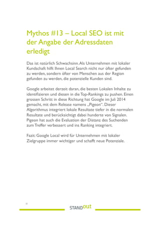 Mythos #13 – Local SEO ist mit
der Angabe der Adressdaten
erledigt
Das ist natürlich Schwachsinn.Als Unternehmen mit lokaler
Kundschaft hilft Ihnen Local Search nicht nur öfter gefunden
zu werden, sondern öfter von Menschen aus der Region
gefunden zu werden, die potenzielle Kunden sind.
Google arbeitet derzeit daran, die besten Lokalen Inhalte zu
identiﬁzieren und diesen in die Top-Rankings zu pushen. Einen
grossen Schritt in diese Richtung hat Google im Juli 2014
gemacht, mit dem Release namens „Pigeon“. Dieser
Algorithmus integriert lokale Resultate tiefer in die normalen
Resultate und berücksichtigt dabei hunderte von Signalen.
Pigeon hat auch die Evaluation der Distanz des Suchenden
zum Treffer verbessert und ins Ranking integriert.
Fazit: Google Local wird für Unternehmen mit lokaler
Zielgruppe immer wichtiger und schafft neue Potenziale.
22
 