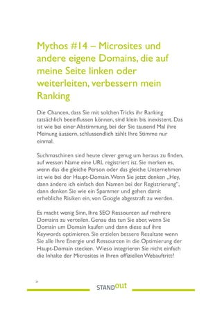 Mythos #14 – Microsites und
andere eigene Domains, die auf
meine Seite linken oder
weiterleiten, verbessern mein
Ranking
Die Chancen, dass Sie mit solchen Tricks ihr Ranking
tatsächlich beeinﬂussen können, sind klein bis inexistent. Das
ist wie bei einer Abstimmung, bei der Sie tausend Mal ihre
Meinung äussern, schlussendlich zählt Ihre Stimme nur
einmal.
Suchmaschinen sind heute clever genug um heraus zu ﬁnden,
auf wessen Name eine URL registriert ist. Sie merken es,
wenn das die gleiche Person oder das gleiche Unternehmen
ist wie bei der Haupt-Domain.Wenn Sie jetzt denken „Hey,
dann ändere ich einfach den Namen bei der Registrierung“,
dann denken Sie wie ein Spammer und gehen damit
erhebliche Risiken ein, von Google abgestraft zu werden.
Es macht wenig Sinn, Ihre SEO Ressourcen auf mehrere
Domains zu verteilen. Genau das tun Sie aber, wenn Sie
Domain um Domain kaufen und dann diese auf ihre
Keywords optimieren. Sie erzielen bessere Resultate wenn
Sie alle Ihre Energie und Ressourcen in die Optimierung der
Haupt-Domain stecken. Wieso integrieren Sie nicht einfach
die Inhalte der Microsites in Ihren ofﬁziellen Webauftritt?
24
 