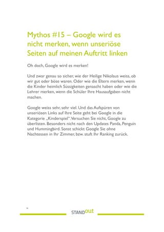 Mythos #15 – Google wird es
nicht merken, wenn unseriöse
Seiten auf meinen Auftritt linken
Oh doch, Google wird es merken!
Und zwar genau so sicher, wie der Heilige Nikolaus weiss, ob
wir gut oder böse waren. Oder wie die Eltern merken, wenn
die Kinder heimlich Süssigkeiten genascht haben oder wie die
Lehrer merken, wenn die Schüler Ihre Hausaufgaben nicht
machen.
Google weiss sehr, sehr viel. Und das Aufspüren von
unseriösen Links auf Ihre Seite geht bei Google in die
Kategorie „Kinderspiel“.Versuchen Sie nicht, Google zu
überlisten. Besonders nicht nach den Updates Panda, Penguin
und Hummingbird. Sonst schickt Google Sie ohne
Nachtessen in Ihr Zimmer, bzw. stuft Ihr Ranking zurück.
26
 