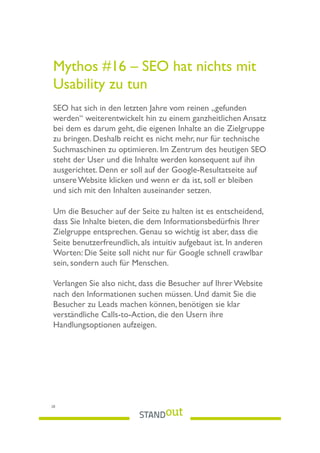 Mythos #16 – SEO hat nichts mit
Usability zu tun
SEO hat sich in den letzten Jahre vom reinen „gefunden
werden“ weiterentwickelt hin zu einem ganzheitlichen Ansatz
bei dem es darum geht, die eigenen Inhalte an die Zielgruppe
zu bringen. Deshalb reicht es nicht mehr, nur für technische
Suchmaschinen zu optimieren. Im Zentrum des heutigen SEO
steht der User und die Inhalte werden konsequent auf ihn
ausgerichtet. Denn er soll auf der Google-Resultatseite auf
unsere Website klicken und wenn er da ist, soll er bleiben
und sich mit den Inhalten auseinander setzen.
Um die Besucher auf der Seite zu halten ist es entscheidend,
dass Sie Inhalte bieten, die dem Informationsbedürfnis Ihrer
Zielgruppe entsprechen. Genau so wichtig ist aber, dass die
Seite benutzerfreundlich, als intuitiv aufgebaut ist. In anderen
Worten: Die Seite soll nicht nur für Google schnell crawlbar
sein, sondern auch für Menschen.
Verlangen Sie also nicht, dass die Besucher auf Ihrer Website
nach den Informationen suchen müssen. Und damit Sie die
Besucher zu Leads machen können, benötigen sie klar
verständliche Calls-to-Action, die den Usern ihre
Handlungsoptionen aufzeigen.
28
 