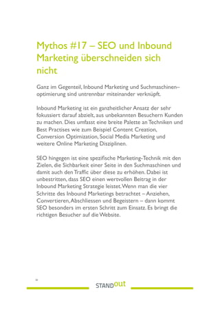 Mythos #17 – SEO und Inbound
Marketing überschneiden sich
nicht
Ganz im Gegenteil, Inbound Marketing und Suchmaschinen–
optimierung sind untrennbar miteinander verknüpft.
Inbound Marketing ist ein ganzheitlicher Ansatz der sehr
fokussiert darauf abzielt, aus unbekannten Besuchern Kunden
zu machen. Dies umfasst eine breite Palette an Techniken und
Best Practises wie zum Beispiel Content Creation,
Conversion Optimization, Social Media Marketing und
weitere Online Marketing Disziplinen.
SEO hingegen ist eine speziﬁsche Marketing-Technik mit den
Zielen, die Sichbarkeit einer Seite in den Suchmaschinen und
damit auch den Trafﬁc über diese zu erhöhen. Dabei ist
unbestritten, dass SEO einen wertvollen Beitrag in der
Inbound Marketing Strategie leistet.Wenn man die vier
Schritte des Inbound Marketings betrachtet – Anziehen,
Convertieren,Abschliessen und Begeistern – dann kommt
SEO besonders im ersten Schritt zum Einsatz. Es bringt die
richtigen Besucher auf die Website.
30
 