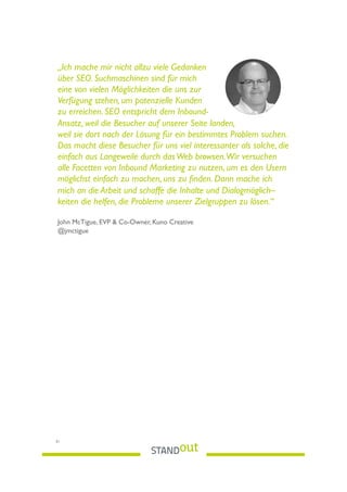 „Ich mache mir nicht allzu viele Gedanken
über SEO. Suchmaschinen sind für mich
eine von vielen Möglichkeiten die uns zur
Verfügung stehen, um potenzielle Kunden
zu erreichen. SEO entspricht dem Inbound-
Ansatz, weil die Besucher auf unserer Seite landen,
weil sie dort nach der Lösung für ein bestimmtes Problem suchen.
Das macht diese Besucher für uns viel interessanter als solche, die
einfach aus Langeweile durch dasWeb browsen.Wir versuchen
alle Facetten von Inbound Marketing zu nutzen, um es den Usern
möglichst einfach zu machen, uns zu ﬁnden. Dann mache ich
mich an die Arbeit und schaffe die Inhalte und Dialogmöglich–
keiten die helfen, die Probleme unserer Zielgruppen zu lösen.“
 
John McTigue, EVP & Co-Owner, Kuno Creative
@jmctigue
31
 