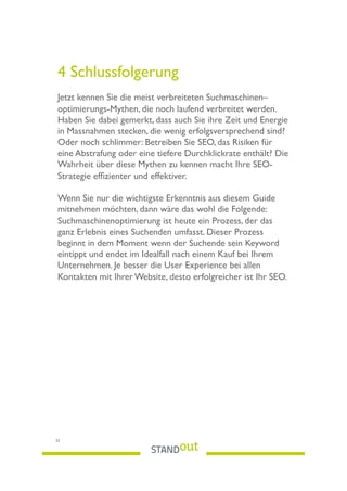 4 Schlussfolgerung
Jetzt kennen Sie die meist verbreiteten Suchmaschinen–
optimierungs-Mythen, die noch laufend verbreitet werden.
Haben Sie dabei gemerkt, dass auch Sie ihre Zeit und Energie
in Massnahmen stecken, die wenig erfolgsversprechend sind?
Oder noch schlimmer: Betreiben Sie SEO, das Risiken für
eine Abstrafung oder eine tiefere Durchklickrate enthält? Die
Wahrheit über diese Mythen zu kennen macht Ihre SEO-
Strategie efﬁzienter und effektiver.
Wenn Sie nur die wichtigste Erkenntnis aus diesem Guide
mitnehmen möchten, dann wäre das wohl die Folgende:
Suchmaschinenoptimierung ist heute ein Prozess, der das
ganz Erlebnis eines Suchenden umfasst. Dieser Prozess
beginnt in dem Moment wenn der Suchende sein Keyword
eintippt und endet im Idealfall nach einem Kauf bei Ihrem
Unternehmen. Je besser die User Experience bei allen
Kontakten mit Ihrer Website, desto erfolgreicher ist Ihr SEO.
32
 