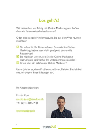 Los geht‘s!
Wir wünschen viel Erfolg mit Online Marketing und hoffen,
dass wir Ihnen weiterhelfen konnten!
Oder gibt es noch Hindernisse, die Sie aus dem Weg räumen
möchten?
! Sie sehen für Ihr Unternehmen Potenzial im Online
Marketing, haben aber nicht genügend personelle
Ressourcen?
! Sie möchten wissen, wie Sie die Online Marketing
Instrumente optimal für Ihr Unternehmen einsetzen?
! Ihnen fehlt ein erfahrener Online Marketer?
Unser Job ist es, diese Probleme zu lösen. Melden Sie sich bei
uns, wir zeigen Ihnen Lösungen auf.
Ihr Ansprechpartner:
Martin Kost
martin.kost@standout.ch
+41 (0)41 360 37 26
www.standout.ch
33
 
