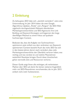 2 Einleitung
Zu behaupten, SEO habe sich „ziemlich verändert“, wäre eine
Untertreibung. Im Jahr 2014 haben die zwei Google
Algorithmus Updates „Panda“ und „Penguin“ die SEO-Welt
regelrecht durchgeschüttelt.Weltweit überdachten
Marketingverantwortliche und SEO-Agenturen ihre Link
Building und Keyword-Strategien und begannen den lange
überfälligen Wechsel zu einem Fokus auf qualitativ
hochwertigen Content.
Bedeutet das, dass die Aufgabe von Suchmaschinen–
optimierern jetzt einfach aus dem verbreiten von Keyword-
optimiertem Content besteht? Auch das nicht. SEO hat sich
in den letzten Jahren derart stark verändert, dass viele
Marketingverantwortliche den Überblick verloren haben, was
wichtig und was veraltet ist und welche Massnahmen
tatsächlich Resultate bringen. Durch diese Unsicherheit
gehen wertvolle Zeit und Ressourcen verloren.
Dieser Guide zeigt Ihnen alle wichtigen, oft verbreiteten
Mythen über SEO auf, damit Sie keinen weiteren Augenblick
mehr mit SEO-Massnahmen verschwenden, die im Jahr 2015
einfach nicht mehr funktionieren.
Los geht’s!
 
3
 
