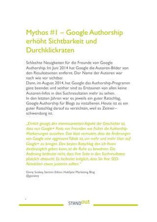 Mythos #1 – Google Authorship
erhöht Sichtbarkeit und
Durchklickraten
Schlechte Neuigkeiten für die Freunde von Google
Authorship. Im Juni 2014 hat Google die Autoren-Bilder von
den Resultatseiten entfernt. Der Name der Autoren war
nach wie vor sichtbar.
Dann, im August 2014, hat Google das Authorship-Programm
ganz beendet und seither sind zu Erstaunen von allen keine
Autoren-Infos in den Suchresultaten mehr zu sehen.
In den letzten Jahren war es jeweils ein guter Ratschlag,
Google Authorship für Blogs zu installieren. Heute ist es ein
guter Ratschlag darauf zu verzichten, weil es Zeitver–
schwendung ist.
„Ehrlich gesagt, den interessantesten Aspekt der Geschichte ist,
dass nun Google+ Posts von Freunden wie früher die Authorship-
Markierungen aussehen. Das lässt vermuten, dass die Änderungen
von Google eine aggressiveTaktik ist, um mehr und mehr User auf
Google+ zu bringen. Den besten Ratschlag den ich Ihnen
diesbezüglich geben kann, ist die Ruhe zu bewahren. Die
Änderung bedeutet nicht, dass Ihre Seite in den Suchresultaten
plötzlich abtaucht. Es bedeutet lediglich, dass Sie Ihre SEO-
Aktivitäten etwas justieren sollten.“
Ginny Soskey, Section Editor, HubSpot Marketing Blog
@gsoskey
4
 