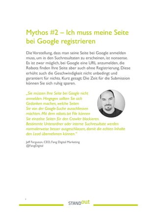 Mythos #2 – Ich muss meine Seite
bei Google registrieren
DieVorstellung, dass man seine Seite bei Google anmelden
muss, um in den Suchresultaten zu erscheinen, ist nonsense.
Es ist zwar möglich, bei Google eine URL anzumelden, die
Robots ﬁnden Ihre Seite aber auch ohne Registrierung. Diese
erhöht auch die Geschwindigkeit nicht unbedingt und
garantiert für nichts. Kurz gesagt: Die Zeit für die Submission
können Sie sich ruhig sparen.
„Sie müssen Ihre Seite bei Google nicht
anmelden. Hingegen sollten Sie sich
Gedanken machen, welche Seiten
Sie von der Google-Suche ausschliessen
möchten. Mit dem robots.txt File können
Sie einzelne Seiten für den Crawler blockieren.
Bestimmte Unterordner oder interne Suchresultate werden
normalerweise besser ausgeschlossen, damit die echten Inhalte
den Lead übernehmen können.“
Jeff Ferguson, CEO, Fang Digital Marketing
@FangDigital
5
 