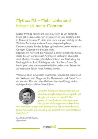Mythos #3 – Mehr Links sind
besser als mehr Content
Dieser Mythos kommt oft ins Spiel, wenn es um folgende
Frage geht: „Wo sollen wir investieren, in Link Building oder
in Content Creation?“ Links sind nach wie vor wichtig für die
Website Authority, auch nach den jüngsten Updates.
Dennoch, wenn Sie das Budget optimal investieren wollen, ist
Content Creation die bessere Wahl.
Ebenfalls oft herrscht die Meinung: je mehr eingehende Links,
desto besser. Gerade auch Agenturen verkaufen Quantität
statt Qualität. Das ist gefährlich und kann zur Abstrafung im
Ranking führen. Link Building ist kein Numbers Game. Sie
benötigen Links von unterschiedlichen, relevanten Seiten die
auf relevante Seiten Ihres Auftritts linken.
Wenn Sie aber in Content investieren, können Sie diesen auf
den Websites und Blogposts, für Downloads und Guest Posts
verwenden. Das sind alles Gefässe, die mittelfristig zu den
richtigen Links auf Ihre Seite führen.
„Mit den Panda und Penguin Release und
dem Hummingbird Algorithmus-Update hat
Google uns unmissverständlich klar
gemacht, dass Suchmaschinenoptimierer
das System nicht länger austricksen kön–
nen.Während seriöses Link Building nach wie vor seine Berech–
tigung hat, wurde die Erstellung von Content zum unumstrittenen
Must-have.“
Ron Medlin, CMO, 98toGo
@ronmedlin
6
 