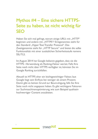 Mythos #4 – Eine sichere HTTPS-
Seite zu haben, ist nicht wichtig für
SEO
Haben Sie sich mal gefragt, warum einige URL’s mit „HTTP“
beginnen und andere mit „HTTPS“? Erstgenanntes steht für
den Standard „Hyper Text Transfer Protocol“. Das
Zweitgenannte steht für „HTTP Secure“ und bietet die selbe
Funktionalität mit einer zusätzlichen Sicherheitsstufe namens
SSL/TLS.
Im August 2014 hat Google bekannt gegeben, dass sie die
HTTPS –Verwendung als Ranking-Faktor wertet. Falls Ihre
Seite noch nicht über HTTPS verfügbar ist, könnten Sie im
Google Ranking zurückfallen.
Aktuell ist HTTPS eher ein leichtgewichtiger Faktor, laut
Google liegt sein Einﬂuss bei weniger als einem Prozent.
Damit gibt es keinen Grund zur Beunruhigung, falls Sie Ihre
Seite noch nicht angepasst haben. Es gibt wichtigere Faktoren
zur Suchmaschinenoptimierung, wie zum Beispiel qualitativ
hochwertiger Content anzubieten.
 
7
 