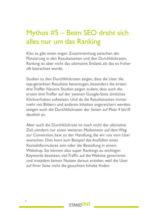 Mythos #5 – Beim SEO dreht sich
alles nur um das Ranking
 
Klar, es gibt einen engen Zusammenhang zwischen der
Platzierung in den Resultatseiten und den Durchklickraten,
Ranking ist aber nicht das ultimative Endziel, als das es früher
oft betrachtet wurde.
Studien zu den Durchklickraten zeigen, dass die User die
top-gerankten Resultate bevorzugen, besonders die ersten
drei Treffer. Neuere Studien zeigen zudem, dass auch die
ersten drei Treffer auf der zweiten Google-Seite ähnliches
Klickverhalten aufweisen. Und da die Resultatseiten immer
mehr mit Bildern und anderen Inhalten angereichert werden,
steigen auch die Durchklickraten der Seiten auf Platz 4 bis10
deutlich an.
Aber auch die Durchklickrate ist noch nicht das ultimative
Ziel, sondern nur einen weiteren Meilenstein auf dem Weg
zur Conversion, bzw. zu der Handlung, die wir uns vom User
wünschen. Dies kann zum Beispiel das Ausfüllen eines
Kontaktformulares sein oder die Bestellung in einem
Webshop. Sie können also super Rankings zu wichtigen
Keywords besetzen, viel Trafﬁc auf die Website generieren
und trotzdem keinen Nutzen daraus erzielen, weil die User
auf Ihrer Seite nicht die gesuchten Inhalte ﬁnden.
8
 