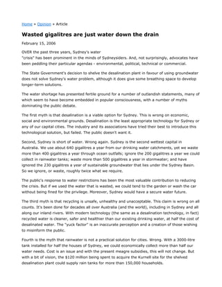 Home » Opinion » Article
Wasted gigalitres are just water down the drain
February 15, 2006
OVER the past three years, Sydney's water
"crisis" has been prominent in the minds of Sydneysiders. And, not surprisingly, advocates have
been peddling their particular agendas - environmental, political, technical or commercial.
The State Government's decision to shelve the desalination plant in favour of using groundwater
does not solve Sydney's water problem, although it does give some breathing space to develop
longer-term solutions.
The water shortage has presented fertile ground for a number of outlandish statements, many of
which seem to have become embedded in popular consciousness, with a number of myths
dominating the public debate.
The first myth is that desalination is a viable option for Sydney. This is wrong on economic,
social and environmental grounds. Desalination is the least appropriate technology for Sydney or
any of our capital cities. The industry and its associations have tried their best to introduce this
technological solution, but failed. The public doesn't want it.
Second, Sydney is short of water. Wrong again. Sydney is the second wettest capital in
Australia. We use about 640 gigalitres a year from our drinking water catchments, yet we waste
more than 400 gigalitres a year through ocean outfalls; ignore the 200 gigalitres a year we could
collect in rainwater tanks; waste more than 500 gigalitres a year in stormwater; and have
ignored the 230 gigalitres a year of sustainable groundwater that lies under the Sydney Basin.
So we ignore, or waste, roughly twice what we require.
The public's response to water restrictions has been the most valuable contribution to reducing
the crisis. But if we used the water that is wasted, we could tend to the garden or wash the car
without being fined for the privilege. Moreover, Sydney would have a secure water future.
The third myth is that recycling is unsafe, unhealthy and unacceptable. This claim is wrong on all
counts. It's been done for decades all over Australia (and the world), including in Sydney and all
along our inland rivers. With modern technology (the same as a desalination technology, in fact)
recycled water is cleaner, safer and healthier than our existing drinking water, at half the cost of
desalinated water. The "yuck factor" is an inaccurate perception and a creation of those wishing
to misinform the public.
Fourth is the myth that rainwater is not a practical solution for cities. Wrong. With a 3000-litre
tank installed for half the houses of Sydney, we could economically collect more than half our
water needs. Cost is an issue and with the present meagre subsidies, this will not change. But
with a bit of vision, the $120 million being spent to acquire the Kurnell site for the shelved
desalination plant could supply rain tanks for more than 150,000 households.
 