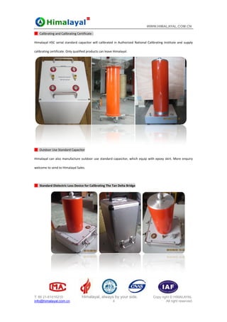 T: 86
info@
█ C
Hima
calib
█  O
Hima
welco
 
█  S
6 21-61016210
@himalayal.co
Calibrating and 
alayal HSC seria
rating certificat
Outdoor Use Sta
alayal can also 
ome to send to
Standard Dielec
0
om.cn
Calibrating Cert
al standard cap
te. Only qualifie
andard Capacito
manufacture o
o Himalayal Sale
ctric Loss Devic
Himalayal, a
tificate : 
pacitor will cal
ed products can
or 
outdoor use st
es. 
e for Calibratin
always by yo
4
ibrated in Aut
n leave Himalay
andard capaici
ng The Tan Delt
our side.
horized Nation
yal. 
tor, which equ
ta Bridge 
WWW.HIMA
Copy ri
nal Calibrating 
uip with epoxy 
ALAYAL.COM
ght © HIMALA
All right rese
Institute and s
skirt. More en
M.CN
AYAL
erved.
supply 
 
nquiry 
 
 