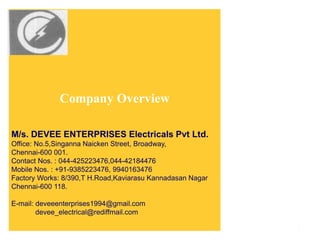 Company Overview
M/s. DEVEE ENTERPRISES Electricals Pvt Ltd.
Office: No.5,Singanna Naicken Street, Broadway,
Chennai-600 001.
Contact Nos. : 044-425223476,044-42184476
Mobile Nos. : +91-9385223476, 9940163476
Factory Works: 8/390,T H.Road,Kaviarasu Kannadasan Nagar
Chennai-600 118.
E-mail: deveeenterprises1994@gmail.com
devee_electrical@rediffmail.com
1
 