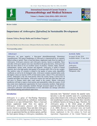Int. J. Curr. Trend. Pharmacobiol. Med. Sci. 2016, 1(2): 60-68
Genene Tefera et al. (2016) / Importance of Arthrospira [Spirulina] in Sustainable Development 60
International Journal of Current Trends in
Pharmacobiology and Medical Sciences
Volume 1 ● Number 2 (July-2016) ● ISSN: 2456-2432
Journal homepage: www.ijctpms.com
Review Article
Importance of Arthrospira [Spirulina] in Sustainable Development
Genene Tefera, Dereje Hailu and Zerihun Tsegaye*
Microbial Biodiversity Directorate, Ethiopian Biodiversity Institute, Addis Ababa, Ethiopia
*Corresponding author.
Abstract Article Info
Arthrospira are gram negative, a blue-green photolithoautotroph, filamentous
cyanobacterium. The typical morphology of Arthrospira is characterized by its regularly
helical coiling or spirals. There is food and dietary supplement made from two species of
Arthrospira, Arthrospira platensis and Arthrospira maxima, known as spirulina. These
and other Arthrospira species were once classified in the genus Spirulina. Arthrospira has
been has been shown to be an excellent source of proteins, vitamins, lipids, minerals,
carbohydrates, nucleic acids, enzymes and pigments. Arthrospira is useful in human
nutrition, due to the high quality and quantity of its protein (60%-70% of its dry weight).
The nutritive value of a protein is related to the quality of amino acids, digestibility
coefficient, as well as by its biological value. Arthrospira contains essential amino acids;
the highest values are leucine (10.9% of total amino acids), valine (7.5%), and isoleucine
(6.8%). Arthrospira is the only food priority where the country facing a serious loss of
cropland and higher food imports. Arthrospira require less land and water than other and
can grow in climates where other crops cannot in the country. Mainly Arthrospira
production will help to improve food security and sustainability within the country. It will
also create more employment opportunities for local community members. High priority
will be given to local community members through increased support for small scale
Arthrospira cultivation with demonstration on how individuals can manage cultivation
with minimal training and technical supervision.
Accepted: 03 July 2016
Available Online: 25 July 2016
Keywords
Arthrospira
Cyanobacteria
Supplementary diet
Therapeutic value
Introduction
Arthrospira is a genus of free-floating filamentous
cyanobacteria characterized by cylindrical, multicellular
trichomes in an open left-hand helix. There is food and
dietary supplement made from two species of
Arthrospira, Arthrospira platensis and Arthrospira
maxima, known as spirulina. These and other Arthrospira
species were once classified in the genus Spirulina. There
is now an agreement that they are distinct genera, and that
the food species belong to Arthrospira; nonetheless, the
inaccurate term "Spirulina" remains the popular name.
Spirulina is also the scientific name of a cyanobacteria
genus rather distant to the Arthrospira. Both phylogenetic
and morphological analysis illustrate that these microbes
are definitely bacteria not being an algae. Therefore, the
Arthrospira genus is the whole group of edible
cyanobacteria sold under the name of spirulina (Garrity
et al., 2004). Because it’s nutritional value and health
benefits, Spirulina was claimed to be an ideal food and
dietary supplement in the 21st century by Food and
Agriculture Organization of the United Nations and
 