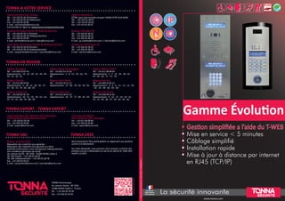 Gamme Évolution
• Gestion simplifiée a l’aide du T-WEB
• Mise en service < 5 minutes
• Câblage simplifié
• Installation rapide
• Mise à jour à distance par internet
en RJ45 (TCP/IP)
Documentnoncontractuel-Réf.12410x-13/2014
TONNA A VOTRE SERVICE
TONNA EN REGION
Administration Des Ventes
Tél. : +33 326 05 28 39 (Portier)
Tél. : +33 326 05 50 30 (Télévision)
Fax : +33 326 05 50 80
E-mail : commandes@tonna.com
Commandes en ligne sur www.tonna.com/partenaires.php
Agence Parisienne
97/99, quai Jules Guesde Locaparc 94400 VITRY SUR SEINE
Tél. : +33 143 91 00 02
Tél. : +33 143 91 00 03
Fax : +33 143 91 00 07
Bureau d’Etudes Portier & Vidéoprotection
Tél. : +33 326 05 50 17 (Portier)
Tél. : +33 326 05 28 78 (Vidéoprotection)
Fax : +33 326 05 50 80
E-mail : portier@tonna.com / video@tonna.com
Bureau d’Etudes TV
Tél. : +33 326 05 28 32
Tél. : +33 326 05 28 20
Fax : +33 326 05 28 18
E-mail : jp.cazelles@tonna.com / c.ferreira@tonna.com
Assistance Technique Portier & Vidéoprotection
Tél. : +33 326 05 28 94 (Portier)
Tél. : +33 326 05 28 78 (Vidéoprotection)
E-mail : sav.portier@tonna.com / sav.video@tonna.com
Assistance Technique TV
Tél. : +33 326 05 28 32
Tél. : +33 326 05 28 20
E-mail : sav.tonna@tonna.com
Région Bretagne
Tél. : +33 609 35 87 44
Départements : 14 - 22 - 29 - 35 - 44 - 49 -
50 - 53 - 56 - 61
Région Nord Champagne
Tél. : +33 607 61 41 50
Départements : 2 - 8 - 51 - 59 - 62 - 76 -
80
Région Rhône Alpes
Tél. : +33 611 98 98 64
Départements : 1 - 7 - 15 - 26 - 38 - 42 -
43 - 63 - 69 - 71 - 73 - 74
Région Centre
Tél. : +33 612 88 54 06
Départements : 3 - 18 - 23 - 28 - 36 - 37 -
41 - 58 - 72 - 79 - 85 - 86 - 87
Région Paris Nord
Tél. : +33 623 26 21 13
Départements : 27 - 60 - 78 - 92 - 93 - 95
Région Sud Est
Tél. : +33 609 35 85 23
Départements : 4 - 5 - 6 - 11 - 12 - 13 - 20
- 30 - 34 - 48 - 66 - 83 - 84
Région Grand Est
Tél. : +33 620 02 91 78
Départements : 10 - 21 - 25 - 39 - 52 - 54 -
55 - 57 - 67 - 68 - 70 - 88 - 90
Région Paris Sud
Tél. : +33 612 06 61 25
Départements : 45 - 75 - 77 - 89 - 91 - 94
Région Sud Ouest
Tél. : +33 618 99 41 02
Départements : 9 - 16 - 17 - 19 - 24 - 31 -
32 - 33 - 40 - 46 - 47 - 64 - 65 - 81 - 82
TONNA EXPORT - TONNA EXPORT
TONNA SAV www.tonna.com
Administration Des Ventes Internationales
International sales administration
Tel. : +33 326 05 50 58
Fax : +33 326 05 50 80
E-mail : export@tonna.com
Commercial Export
International sales manager
Tel. : +33 611 98 98 84
Fax : +33 326 05 50 80
E-mail : export@tonna.com
Retour produits SAV
Réparation des matériels sous garantie
Réparation des matériels hors garantie sur devis
Garantie constructeur 2 ans sauf gamme Vidéoprotection
Voir conditions générales de vente.
36, avenue Hoche - BP 1026 - 51686 REIMS Cedex 2
Tél. SAV Portier : +33 326 05 28 95
Tél. SAV Vidéoprotection : +33 326 05 28 78
Fax : +33 326 05 50 23
E-mail : sav.portier@tonna.com / sav.video@tonna.com
Nous facturerons l’éco-participation se rapportant aux produits
soumis à la déclaration.
Sur votre demande, nous pouvons vous envoyer un fichier des
produits soumis à déclaration au terme du décret N° 2005-829
relatif à la DEEE.
TONNA DEEE
TONNA Electronique
36, avenue Hoche - BP 1026
51686 REIMS Cedex 2 - France
Tél. : + 33 326 05 50 50
Fax : +33 326 05 50 95
CommSi:0382883999
www.tonna.com
Documentnoncontractuel-Réf.12410x-31/08/2015CommSi:0382883999
La sécurité innovante
A
U DIO
A
U DIO
A
U DIO
RJ45
Conçu &
Fabriqué
en France
Conception
& Fabrication
Françaises
RJ45
 