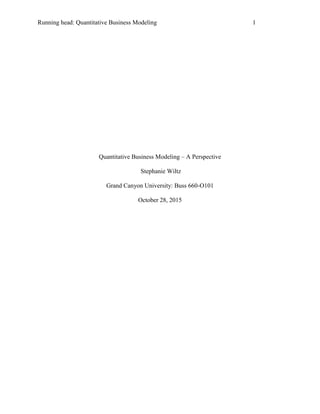 Running head: Quantitative Business Modeling 1
Quantitative Business Modeling – A Perspective
Stephanie Wiltz
Grand Canyon University: Buss 660-O101
October 28, 2015
 