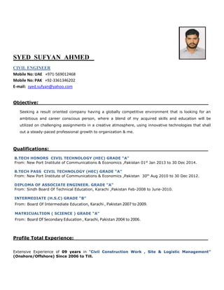 SYED SUFYAN AHMED
CIVIL ENGINEER
Mobile No: UAE +971-569012468
Mobile No: PAK +92-3361346202
E-mail: syed.sufyan@yahoo.com
Objective: ______________________________________________________
Seeking a result oriented company having a globally competitive environment that is looking for an
ambitious and career conscious person, where a blend of my acquired skills and education will be
utilized on challenging assignments in a creative atmosphere, using innovative technologies that shall
out a steady-paced professional growth to organization & me.
Qualifications:___________________________________________________
B.TECH HONORS CIVIL TECHNOLOGY (HEC) GRADE “A”
From: New Port Institute of Communications & Economics ,Pakistan 01st
Jan 2013 to 30 Dec 2014.
B.TECH PASS CIVIL TECHNOLOGY (HEC) GRADE “A”
From: New Port Institute of Communications & Economics ,Pakistan 30th
Aug 2010 to 30 Dec 2012.
DIPLOMA OF ASSOCIATE ENGINEER. GRADE “A”
From: Sindh Board Of Technical Education, Karachi ,Pakistan Feb-2008 to June-2010.
INTERMEDIATE (H.S.C) GRADE “B”
From: Board Of Intermediate Education, Karachi , Pakistan 2007 to 2009.
MATRICUALTION ( SCIENCE ) GRADE “A”
From: Board Of Secondary Education , Karachi, Pakistan 2004 to 2006.
Profile Total Experience:___________________________________________
Extensive Experience of 09 years in “Civil Construction Work , Site & Logistic Management”
(Onshore/Offshore) Since 2006 to Till.
.
 