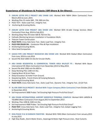 Experience of Shutdown & Projects (Off-Shore & On-Shore): ______________
 ZAKUM UZ750 EPC-2 PROJECT ABU DHABI UAE: Worked With NBHH (Main Contractor) From
March,2015 to June ,2015.
 Working Piles 25 meter 600 , 750 ,900 mm Dia.
 PILES TEST:- Static Load Test , Integrity Test.
 Anchoring & Grouting Works.
 ZAKUM UZ750 ECW PROJECT ABU DHABI UAE: Worked With Al-Jabir Energy Services (Main
Contractor) from Aug, 2014 to Feb,2015.
 Working Deep Piles 44 meter 600 & 750 mm Dia.
 Cathodic Monitoring Sensors Installation in Foundation Work.
 Telecom Tower Construction.
 PILES TESTS:-Cross Hole Sonic Test , Static Load Test , Integrity Test.
 PILES FOR CRUDE OIL :- Conductor Piles & Pipe Installation.
 Anchoring & Grouting Works.
 Vibro Sand Compaction.
 GASCO PIPE LINE PROJECT MUSSAFAH ABU DHABI UAE: Worked With Dodsal (Main Contractor)
from June, 2014 to July,2014.
 Secant Pile Wall 1000 mm Dia for Circular Shafts.
 ABU DHABI RESIDENTIAL & COMMERCIAL TOWER AREA W4,PLOT P5 : Worked With Bauer
International FZE (Main Contractor) From November,2013 to May,2014.
 Secant Pile Wall 1000 mm Dia 400 lm.
 Deep Working Piles 1200 mm Dia.
 Capping Beam & Struts Pipes.
 Deep Excavation 16 meter From Ground.
 Dewatering Wells , French Drains & Pumping Network.
 Anchoring & Grouting Work.
 PILES TESTS:-Cross Hole Sonic Test , Static Load Test , Dynamic Test , Integrity Test , O-Cell Test.
 AL-AIN 3000 VILLA PROJECT: Worked With Trojan Company (Main Contractor) From October,2013
to November,2014.
 Soil Improvement 5800 Probes “Jet Grouting High Pressure Pre & Post Grout”.
 ABU DHABI INTERNATIONAL AIRPORT MIRDFIELD TERMINAL COMPLEX: Worked With LARSEN &
TOUBRO (Main Contractor) From August,2013 to September,2013 .
 Working Piles 1200 & 1500 mm Dia.
 Soil Improvement 4000 Probes “Jet Grouting High Pressure Pre & Post Grout”.
 PILES TEST:-Cross Hole Sonic Test , Static Load Test , Integrity Test ,Caliper Logging Test.
 Anchoring & Grouting Works.
 DHA-PHASE 9 & 10 KARACHI PAKISTAN : Worked With FWO (Main Contractor) From January,2013
to July,2013.
 High Way Roads , Storm Water Drains , Sewerage & Water High Pressure Lines , River Culverts.
 