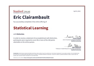 STATEMENT OF ACCOMPLISHMENT
Stanford University
Professor in Health Research and Policy and Statistics
Rob Tibshirani
Stanford University
John A Overdeck Professor of Statistics
Trevor Hastie
April 8, 2016
Eric Clairambault
has successfully completed a free online offering of
Statistical Learning
with Distinction.
In order to receive a statement of accomplishment with distinction,
participants were required to score 90 or more of the 100 points
attainable on the online quizzes.
PLEASE NOTE: SOME ONLINE COURSES MAY DRAW ON MATERIAL FROM COURSES TAUGHT ON-CAMPUS BUT THEY ARE NOT EQUIVALENT TO ON-CAMPUS COURSES. THIS STATEMENT DOES
NOT AFFIRM THAT THIS PARTICIPANT WAS ENROLLED AS A STUDENT AT STANFORD UNIVERSITY IN ANY WAY. IT DOES NOT CONFER A STANFORD UNIVERSITY GRADE, COURSE CREDIT OR
DEGREE, AND IT DOES NOT VERIFY THE IDENTITY OF THE PARTICIPANT.
Authenticity can be verified at https://verify.lagunita.stanford.edu/SOA/9200077b010f4a15b39ba602578ea4e5
 