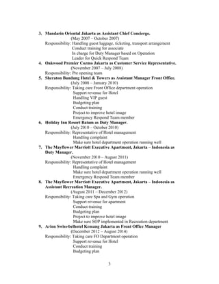 3. Mandarin Oriental Jakarta as Assistant Chief Concierge.
(May 2007 – October 2007)
Responsibility: Handling guest luggage, ticketing, transport arrangement
Conduct training for associate
In charge for Duty Manager based on Operation
Leader for Quick Respond Team
4. Oakwood Premier Cozmo Jakarta as Customer Service Representative.
(November 2007 – July 2008)
Responsibility: Pre opening team
5. Sheraton Bandung Hotel & Towers as Assistant Manager Front Office.
(July 2008 – January 2010)
Responsibility: Taking care Front Office department operation
Support revenue for Hotel
Handling VIP guest
Budgeting plan
Conduct training
Project to improve hotel image
Emergency Respond Team member
6. Holiday Inn Resort Batam as Duty Manager.
(July 2010 – October 2010)
Responsibility: Representative of Hotel management
Handling complaint
Make sure hotel department operation running well
7. The Mayflower Marriott Executive Apartment, Jakarta – Indonesia as
Duty Manager.
(November 2010 – August 2011)
Responsibility: Representative of Hotel management
Handling complaint
Make sure hotel department operation running well
Emergency Respond Team member
8. The Mayflower Marriott Executive Apartment, Jakarta – Indonesia as
Assistant Recreation Manager.
(August 2011 – December 2012)
Responsibility: Taking care Spa and Gym operation
Support revenue for apartment
Conduct training
Budgeting plan
Project to improve hotel image
Make sure SOP implemented in Recreation department
9. Arion Swiss-belhotel Kemang Jakarta as Front Office Manager
(December 2012 – August 2014)
Responsibility: Taking care FO Department operation
Support revenue for Hotel
Conduct training
Budgeting plan
3
 