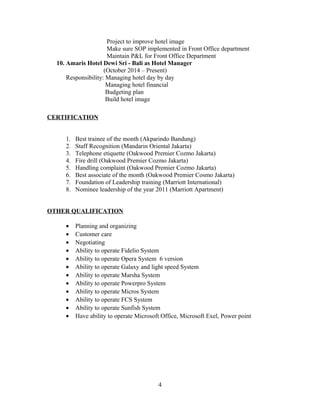 Project to improve hotel image
Make sure SOP implemented in Front Office department
Maintain P&L for Front Office Department
10. Amaris Hotel Dewi Sri - Bali as Hotel Manager
(October 2014 – Present)
Responsibility: Managing hotel day by day
Managing hotel financial
Budgeting plan
Build hotel image
CERTIFICATION
1. Best trainee of the month (Akparindo Bandung)
2. Staff Recognition (Mandarin Oriental Jakarta)
3. Telephone etiquette (Oakwood Premier Cozmo Jakarta)
4. Fire drill (Oakwood Premier Cozmo Jakarta)
5. Handling complaint (Oakwood Premier Cozmo Jakarta)
6. Best associate of the month (Oakwood Premier Cosmo Jakarta)
7. Foundation of Leadership training (Marriott International)
8. Nominee leadership of the year 2011 (Marriott Apartment)
OTHER QUALIFICATION
• Planning and organizing
• Customer care
• Negotiating
• Ability to operate Fidelio System
• Ability to operate Opera System 6 version
• Ability to operate Galaxy and light speed System
• Ability to operate Marsha System
• Ability to operate Powerpro System
• Ability to operate Micros System
• Ability to operate FCS System
• Ability to operate Sunfish System
• Have ability to operate Microsoft Office, Microsoft Exel, Power point
4
 