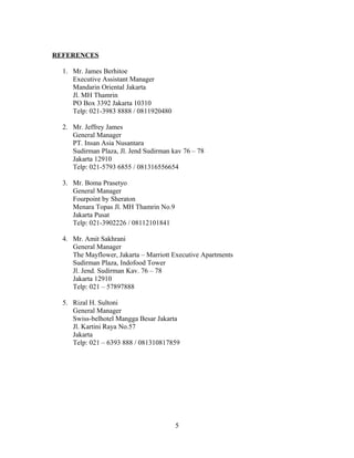 REFERENCES
1. Mr. James Berhitoe
Executive Assistant Manager
Mandarin Oriental Jakarta
Jl. MH Thamrin
PO Box 3392 Jakarta 10310
Telp: 021-3983 8888 / 0811920480
2. Mr. Jeffrey James
General Manager
PT. Insan Asia Nusantara
Sudirman Plaza, Jl. Jend Sudirman kav 76 – 78
Jakarta 12910
Telp: 021-5793 6855 / 081316556654
3. Mr. Boma Prasetyo
General Manager
Fourpoint by Sheraton
Menara Topas Jl. MH Thamrin No.9
Jakarta Pusat
Telp: 021-3902226 / 08112101841
4. Mr. Amit Sakhrani
General Manager
The Mayflower, Jakarta – Marriott Executive Apartments
Sudirman Plaza, Indofood Tower
Jl. Jend. Sudirman Kav. 76 – 78
Jakarta 12910
Telp: 021 – 57897888
5. Rizal H. Sultoni
General Manager
Swiss-belhotel Mangga Besar Jakarta
Jl. Kartini Raya No.57
Jakarta
Telp: 021 – 6393 888 / 081310817859
5
 