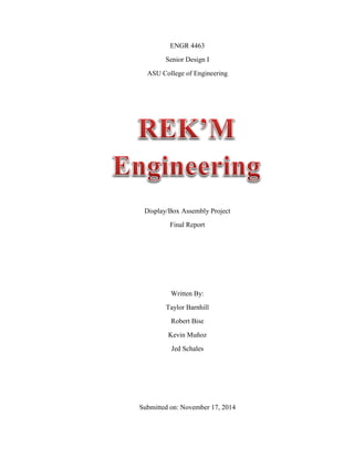 ENGR 4463
Senior Design I
ASU College of Engineering
Display/Box Assembly Project
Final Report
Written By:
Taylor Barnhill
Robert Bise
Kevin Muñoz
Jed Schales
Submitted on: November 17, 2014
 