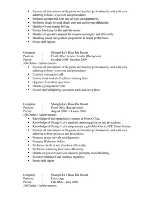  Ensures all interactions with guests are handled professionally and with care 
adhering to hotel’s policies and procedures. 
 Prepares current and next day arrivals and departures. 
 Performs check-ins and check-outs and cashiering efficiently. 
 Handles Group master billing 
 Rooms blocking for the arrivals rooms 
 Handles all guests’s request for enquires promptly and efficiently. 
 Handling Guest recognition programme & Guest preferences. 
 Prints shift reports. 
Company : Shangri-La’s Rasa Ria Resort 
Position : Front office Service Leader (Reception) 
Period : October 2008- October 2009 
Job Duties / Achievements : 
 Ensures all interactions with guests are handled professionally and with care 
adhering to hotel’s policies and procedures. 
 Conduct training to staff 
 Ensure front desk staff achieve training hour. 
 Organize front desk operation. 
 Handles group master bill. 
 Ensure staff delighting customers each and every time 
Company : Shangri-La’s Rasa Ria Resort 
Position : Front Desk (Receptionist) 
Period : August 2006– October2008 
Job Duties / Achievements : 
 Knowledge of the operational systems at Front Office. 
 Knowledge of Shangri La’s standard operating policies and procedures. 
 Knowledge of Shangri La’s programmes e.g Golden Circle, FFP, Guest history. 
 Ensures all interactions with guests are handled professionally and with care 
adhering to hotel policies and procedures. 
 Prepares group arrivals and departure. 
 Prepares Welcome Folder. 
 Performs check in and checkout efficiently. 
 Performs cashiering functions efficiently. 
 Handle all guest requests or enquires promptly and efficiently. 
 Monitor Interface Lost Postings regularly. 
 Prints shift report 
Company : Shangri-La’s Rasa Ria Resort 
Position : Concierge 
Period : Feb 2006 – July 2006 
Job Duties / Achievements: 
 