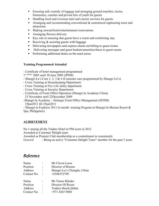  Ensuring safe custody of luggage and arranging ground transfers, taxies, 
limousines, coaches and private hire of yacht for guests 
 Handling local and overseas mail and courier services for guests 
 Arranging and recommending conventional & customized sightseeing tours and 
attractions 
 Making onward hotel/entertainment reservations 
 Arranging flowers delivery 
 Key role in ensuring that guests have a warm and comforting stay 
 Receiving & assisting guests with baggage 
 Delivering newspapers and express check-out billing to guest rooms 
 Delivering messages and guest baskets/amenities/faxes to guest rooms 
 Performing additional duties as the need arises 
Training Programmed Attended 
- Certificate of hotel management programmed 
1st January 2005 until 30 June 2005 (JPSM) 
- Shangri-La’s Care 1, 2, 3 & 4 (Customer care programmed by Shangri-La’s) 
- Cross Training at Housekeeping Department 
- Cross Training at Fire Life safety department 
- Cross Training at Security Department 
- Certificate of Front Office Operation (Shangri-la Academy China) 
23 November until 22December 2009 
-Shangri-la Academy – Strategic Front Office Management (SFOM) 
19jan2011 till 25jan2011 
- Shangri-la Explorer 2011 (6 month training Program at Shangri-la Mactan Resort & 
Spa, Philippines) 
ACHIEVEMENT 
No 1 among all the Traders Hotel in PM score in 2012 
Awarded as Customer Delight team 
Awarded as Premier Club membership as a commitment in consistently 
General : Being an active “Customer Delight Team” member for the past 3 years 
Reference 
Name : Mr Clavin Leow 
Position : Director of Rooms 
Address : Shangri-La’s Chengdu, China 
Contact No. : +6586552709 
Name : Mr Tamer Kheder 
Position : Director Of Room 
Address : Traders Hotels,Dubai 
Contact No. : +971 4265 9888 
 