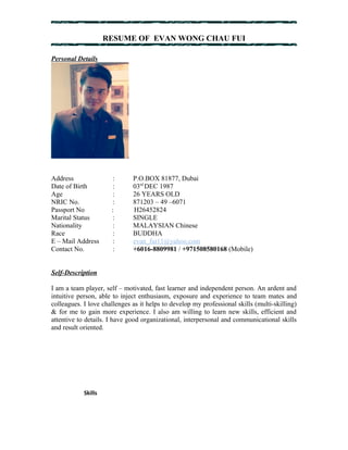 RESUME OF EVAN WONG CHAU FUI 
Personal Details 
Address : P.O.BOX 81877, Dubai 
Date of Birth : 03rd DEC 1987 
Age : 26 YEARS OLD 
NRIC No. : 871203 – 49 –6071 
Passport No : H26452824 
Marital Status : SINGLE 
Nationality : MALAYSIAN Chinese 
Race : BUDDHA 
E – Mail Address : evan_fui11@yahoo.com 
Contact No. : +6016-8809981 / +971508580168 (Mobile) 
Self-Description 
I am a team player, self – motivated, fast learner and independent person. An ardent and 
intuitive person, able to inject enthusiasm, exposure and experience to team mates and 
colleagues. I love challenges as it helps to develop my professional skills (multi-skilling) 
& for me to gain more experience. I also am willing to learn new skills, efficient and 
attentive to details. I have good organizational, interpersonal and communicational skills 
and result oriented. 
Skills 
 