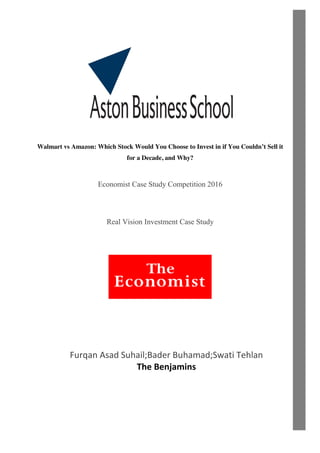 Walmart vs Amazon: Which Stock Would You Choose to Invest in if You Couldn’t Sell it
for a Decade, and Why?
Economist Case Study Competition 2016
Real Vision Investment Case Study
Furqan Asad Suhail;Bader Buhamad;Swati Tehlan
The Benjamins
 