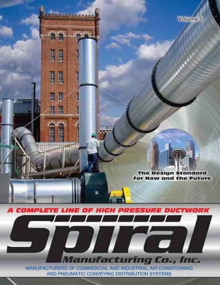 Volume 5
A COMPLETE LINE OF HIGH PRESSURE DUCTWORK
MANUFACTURERS OF COMMERCIAL AND INDUSTRIAL AIR CONDITIONING
AND PNEUMATIC CONVEYING DISTRIBUTION SYSTEMS
The Design StandardThe Design Standard
for Now and the Futurefor Now and the Future
Volume 5Volume 5
 