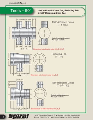 11419 Yellowpine Street N.W. • Minneapolis, MN 55448-3158
Phone: 763-755-7677 • 800-426-3643 • Fax: 763-755-6184
www.spiralmfg.com
9
180° 4-Branch Cross Tee, Reducing Tee
& 180° Reducing Cross Tee
Tee’s – 90˚
C D
A
E F
2”
2”
2”
2”
2”
A B
D2” 2” 2” 2”
D + 4”
C
2”
2”
A
2” 2” 2” 2”D
D + 4”
E + F + 4”
2”
B
Typical radial angle shown.
Any angle available.
Typical radial angle shown.
Any angle available.
Dimensions to be listed in order of A, C, D, E, F
Dimensions to be listed in order of A, B, D
Dimensions to be listed in order of A, B, C, D
180° 4 Branch Cross
(T-4-180)
Reducing Tee
(T-1-R)
180° Reducing Cross
(T-2-R-180)
 