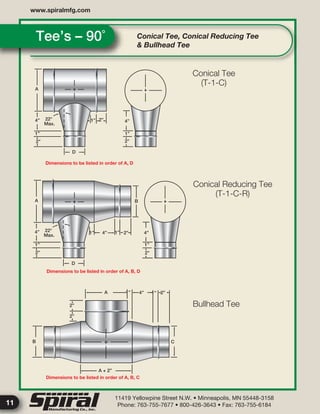 11419 Yellowpine Street N.W. • Minneapolis, MN 55448-3158
Phone: 763-755-7677 • 800-426-3643 • Fax: 763-755-6184
www.spiralmfg.com
11
Conical Tee, Conical Reducing Tee
& Bullhead Tee
Tee’s – 90˚
A
4”
2”
1”
D
2”1” 4”
1”
2”
A
4”
1”
2”
1” 4” 1” 2”
B
4”
1”
2”
D
A 1” 4” 1” 2”
C
A + 2”
B
2”
2”
22°
Max.
22°
Max.
Dimensions to be listed in order of A, D
Dimensions to be listed in order of A, B, D
Dimensions to be listed in order of A, B, C
Conical Tee
(T-1-C)
Conical Reducing Tee
(T-1-C-R)
Bullhead Tee
 