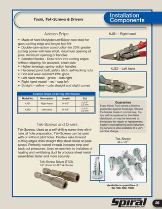 26
Model No. Description Length Cut
KJS1 Right hand 9–1/2” 1–1/4”
3.2 cm
KJS2 Left hand 9–1/2” 1–1/4”
3.2 cm
• Made of hard Molybdenum/Silicon tool steel for
good cutting edge and longer tool life
• Double-cam-action construction for 20% greater
cutting power with less effort, maximum opening of
jaws, minimum opening of handles
• Serrated blades - Draw work into cutting edges
without slipping, for accurate, clean cuts
• Higher leverage, spring-action handles
• Hardened pivot bolt; safety latch; self-locking nuts
• Soil and wear-resistant PVC grips
• Left hand model - green - cuts right
• Right hand model - red - cuts left
• Straight - yellow - cuts straight and slight curves
Tek-Screws: Used as a self-drilling screw they elimi-
nate all hole preparation. Tek-Screws can be used
with or without pilot holes. Positive rake forward
cutting edges drills straight thru sheet metal at peak
speed. Perfectly mated threads increase strip and
back out pressures. Used extensively by installers of
heating and ventilating duct to produce sheet metal
assemblies faster and more securely.
KJS1 – Right hand
KJS2 – Left hand
Guarantee
Every Klenk Tool carries a lifetime
guarantee against breakage. Should
the blades break in normal use, the
tool will be replaced by the Klenk
distributor, or may be returned to
the factory for repair or replacement.
Factory reconditioning and resharpen-
ing service is also available at a very
nominal charge.
Tek-Screw
#8 x 1/2”
Tek-Screw Driver (TSD)
1/4” driver for #8 Tek-Screw
Available in quantities of
50, 100, 500, 1000
Tools, Tek-Screws & Drivers
Installation
Components
Aviation Snips Ordering Information
Aviation Snips
Tek-Screws and Drivers
 