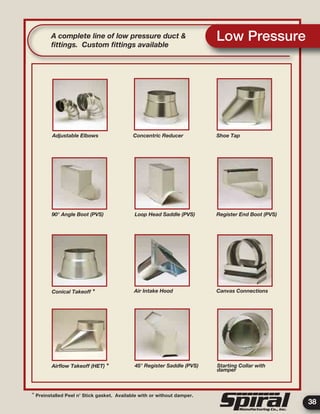 38
Low PressureA complete line of low pressure duct &
ﬁttings. Custom ﬁttings available
* Preinstalled Peel n’ Stick gasket. Available with or without damper.
Adjustable Elbows Concentric Reducer Shoe Tap
Register End Boot (PVS)
Conical Takeoff *
90° Angle Boot (PVS) Loop Head Saddle (PVS)
Air Intake Hood Canvas Connections
Airﬂow Takeoff (HET) * 45° Register Saddle (PVS) Starting Collar with
damper
 