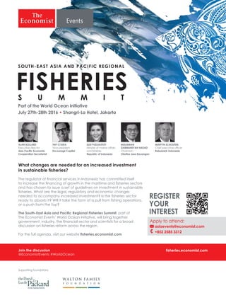 Join the discussion
@EconomistEvents #WorldOcean
fisheries.economist.com
What changes are needed for an increased investment
in sustainable fisheries?
The regulator of financial services in Indonesia has committed itself
to increase the financing of growth in the maritime and fisheries sectors
and has chosen to issue a set of guidelines on investment in sustainable
fisheries. What are the legal, regulatory and economic changes
needed to accompany increased investment? Is the fisheries sector
ready to absorb it? Will it take the form of a pull from fishing operations,
or a push from the top?
The South-East Asia and Pacific Regional Fisheries Summit, part of
The Economist Events’ World Ocean Initiative, will bring together
government, industry, the financial sector and scientists for a broad
discussion on fisheries reform across the region.
For the full agenda, visit our website fisheries.economist.com
Supporting foundations
MARTYN SCHOUTEN
Chief executive officer
Rabobank Indonesia
MULIAMAN
DARMANSYAH HADAD
Chairman
Otoritas Jasa Keuangan
TRIP O’SHEA
Vice-president
Encourage Capital
SUSI PUDJIASTUTI
Minister of marine affairs
and fisheries
Republic of Indonesia
ALAN BOLLARD
Executive director
Asia-Pacific Economic
Cooperation Secretariat
Part of the World Ocean Initiative
July 27th-28th 2016 • Shangri-La Hotel, Jakarta
FISHERIES
SOUTH-EAST ASIA AND PACIFIC REGIONAL
Apply to attend:
asiaevents@economist.com 	
	 	+852 2585 3312
REGISTER
YOUR
INTEREST
 