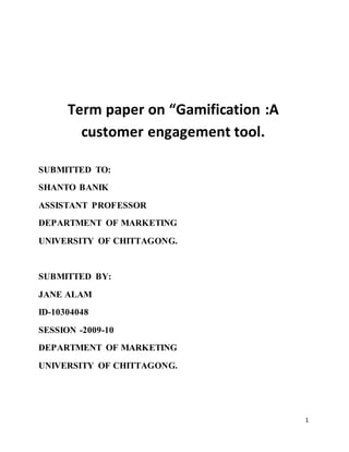 1
Term paper on “Gamification :A
customer engagement tool.
SUBMITTED TO:
SHANTO BANIK
ASSISTANT PROFESSOR
DEPARTMENT OF MARKETING
UNIVERSITY OF CHITTAGONG.
SUBMITTED BY:
JANE ALAM
ID-10304048
SESSION -2009-10
DEPARTMENT OF MARKETING
UNIVERSITY OF CHITTAGONG.
 