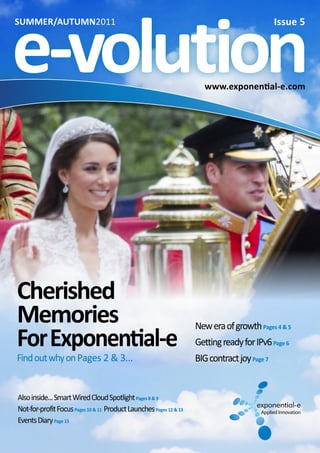 www.exponential-e.com
SUMMER/AUTUMN2011
www.exponential-e.com
Cherished
Memories
ForExponential-e
FindoutwhyonPages 2 & 3...
Alsoinside...SmartWiredCloudSpotlightPages 8 & 9
Not-for-profitFocusPages 10 & 11 ProductLaunchesPages 12 & 13
EventsDiaryPage 15
Issue 5
e-volution
NeweraofgrowthPages 4 & 5
GettingreadyforIPv6Page 6
BIGcontractjoyPage 7
 