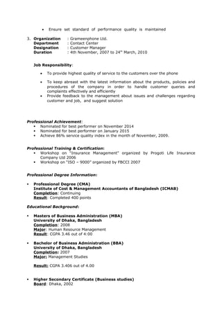 • Ensure set standard of performance quality is maintained
3. Organization : Grameenphone Ltd.
Department : Contact Center
Designation : Customer Manager
Duration : 4th November, 2007 to 24th
March, 2010
Job Responsibility:
• To provide highest quality of service to the customers over the phone
• To keep abreast with the latest information about the products, policies and
procedures of the company in order to handle customer queries and
complaints effectively and efficiently
• Provide feedback to the management about issues and challenges regarding
customer and job, and suggest solution
Professional Achievement:
 Nominated for best performer on November 2014
 Nominated for best performer on January 2015
 Achieve 86% service quality index in the month of November, 2009.
Professional Training & Certification:
 Workshop on “Insurance Management” organized by Progoti Life Insurance
Company Ltd 2006
 Workshop on “ISO – 9000” organized by FBCCI 2007
Professional Degree Information:
 Professional Degree (CMA)
Institute of Cost & Management Accountants of Bangladesh (ICMAB)
Completion: Continuing
Result: Completed 400 points
Educational Background:
 Masters of Business Administration (MBA)
University of Dhaka, Bangladesh
Completion: 2008
Major: Human Resource Management
Result: CGPA 3.46 out of 4:00
 Bachelor of Business Administration (BBA)
University of Dhaka, Bangladesh
Completion: 2007
Major: Management Studies
Result: CGPA 3.406 out of 4.00
 Higher Secondary Certificate (Business studies)
Board: Dhaka, 2002
 