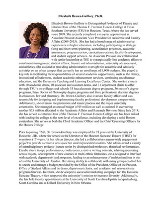 Elizabeth Brown-Guillory, Ph.D.
Elizabeth Brown-Guillory is Distinguished Professor of Theatre and
Interim Dean of the Thomas F. Freeman Honors College at Texas
Southern University (TSU) in Houston, Texas, where she has served
since 2009. She recently completed a six-year appointment as
Associate Provost/Associate Vice President for Academic and Faculty
Affairs (2009-2015). She has had a broad range of administrative
experiences in higher education, including participating in strategic
(long and short-term) planning, accreditation processes, academic
assessment, program review, curriculum revision, faculty development,
and student support services. As Associate Provost, she collaborated
with senior leadership at TSU to synergistically link academic affairs to
enrollment management, student affairs, finance and administration, university advancement,
and athletics. She assisted in providing administrative oversight for academic and scholarly
activities on an urban campus that currently has an enrollment of 9,000 students. She played a
key role in facilitating the responsibilities of several academic support units, such as the library,
institutional effectiveness, student academic enhancement services, continuing and distance
education, and the University Teaching and Learning Excellence Center. She worked closely
with 10 academic deans, 20 associate and assistant deans, and 31 department chairs to offer
through TSU’s ten colleges and schools 53 baccalaureate degree programs, 36 master’s degree
programs, three Doctor of Philosophy degree programs and three professional doctoral degrees
in education, law and pharmacy. Dr. Brown-Guillory also oversaw faculty affairs and was
responsible for designing and implementing faculty professional development campus-wide.
Additionally, she oversaw the promotion and tenure process and the major university
ceremonies. She managed an annual budget of $5 million as well as assisted in overseeing
another $75 million allocated to the Academic Affairs and Research Division. Since July 2014,
she has served as Interim Dean of the Thomas F. Freeman Honors College and has been tasked
with leading the college to the next level of excellence, including developing a solid Honors
curriculum. She serves as both the Chief Academic Officer and the Chief Operating Officers for
the Honors College.
Prior to joining TSU, Dr. Brown-Guillory was employed for 21 years at the University of
Houston (UH), where she served as the Director of the Houston Suitcase Theatre (THST) for
seventeen (17) years. In her role as director, she led a collaborative campus-wide engagement
project to provide a creative arts space for underrepresented students. She administered a variety
of interdisciplinary projects (lecture series by distinguished professors, theatrical performances,
Erzulie dance troupe performances, conferences, creative writing contests, advising/mentoring
across majors, development of new courses in multi-ethnic literatures, etc.) designed to interface
with academic departments and programs, leading to an enhancement of multiculturalism in the
arts at the University of Houston. Her strong ability to collaborate with many groups enabled her
to secure and manage a budget provided by the Office of the President, Office of the Provost,
Office of Student Affairs and by deans, department chairs, and academic and non-academic
program directors. In return, she developed a successful marketing campaign for The Houston
Suitcase Theatre, which supported the university’s mission to increase diversity. Additionally,
she has held faculty appointments at the University of South Carolina-Upstate in Spartanburg,
South Carolina and at Dillard University in New Orleans.
 