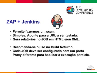 Globalcode – Open4education
ZAP + Jenkins
• Permite fazermos um scan.
• Simples: Aponte para a URL a ser testada.
• Gera relatórios no JOB em HTML e/ou XML.
• Recomenda-se o uso no Build Noturno.
• Cada JOB deve ser configurado com um porta
Proxy diferente para habilitar a execução paralela.
 