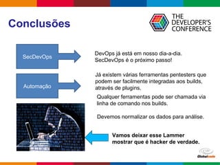 Globalcode – Open4education
Conclusões
SecDevOps
Automação
DevOps já está em nosso dia-a-dia.
SecDevOps é o próximo passo!
Já existem várias ferramentas pentesters que
podem ser facilmente integradas aos builds,
através de plugins.
Qualquer ferramentas pode ser chamada via
linha de comando nos builds.
Devemos normalizar os dados para análise.
Vamos deixar esse Lammer
mostrar que é hacker de verdade.
The end
 
